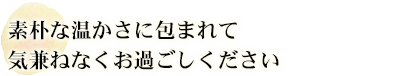 素朴な温かさに包まれて気兼ねなくお過ごしください