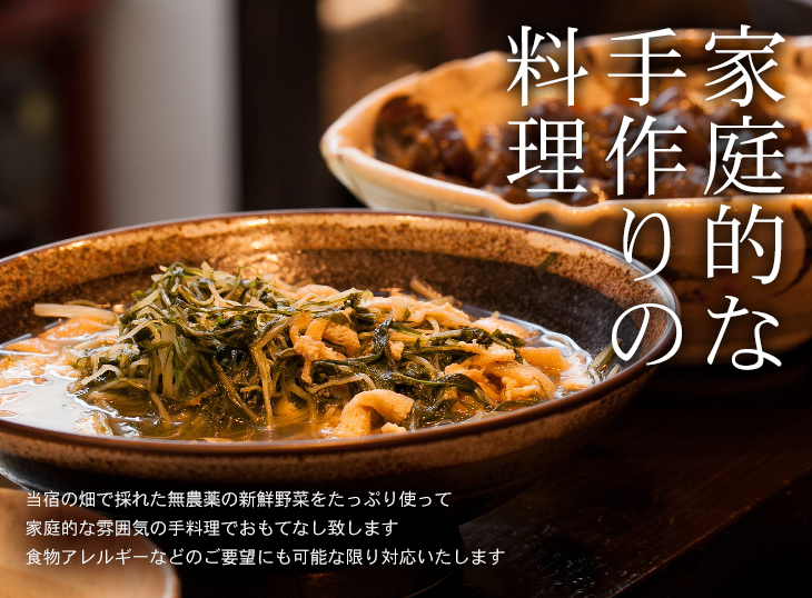 家庭的な手作りの料理。当宿の畑で採れた無農薬の新鮮野菜をたっぷり使って家庭的な雰囲気の手料理でおもてなし致します。食物アレルギーなどのご要望にも可能な限り対応いたします。